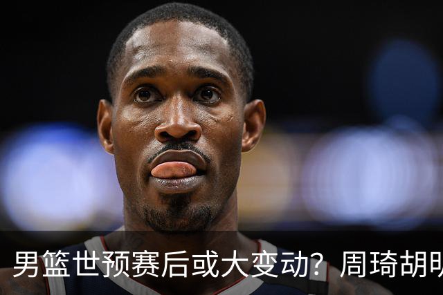 男篮世预赛后或大变动？周琦胡明轩回归：郭士强还会带高诗岩吗？